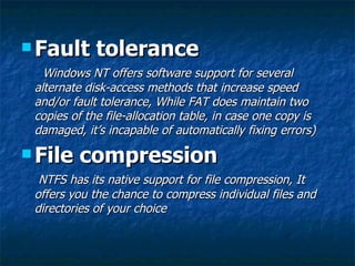  Fault      tolerance
   Windows NT offers software support for several
 alternate disk-access methods that increase speed
 and/or fault tolerance, While FAT does maintain two
 copies of the file-allocation table, in case one copy is
 damaged, it’s incapable of automatically fixing errors)

 File   compression
  NTFS has its native support for file compression, It
 offers you the chance to compress individual files and
 directories of your choice
 