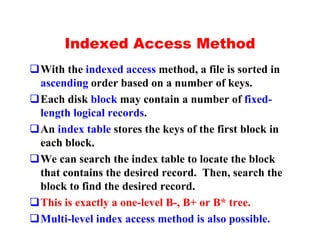 Indexed Access Method
qWith the indexed access method, a file is sorted in
 ascending order based on a number of keys.
qEach disk block may contain a number of fixed-
 length logical records.
qAn index table stores the keys of the first block in
 each block.
qWe can search the index table to locate the block
 that contains the desired record. Then, search the
 block to find the desired record.
qThis is exactly a one-level B-, B+ or B* tree.
qMulti-level index access method is also possible.
 