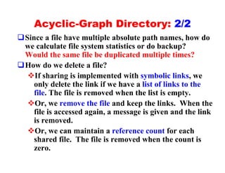 Acyclic-Graph Directory: 2/2
qSince a file have multiple absolute path names, how do
 we calculate file system statistics or do backup?
 Would the same file be duplicated multiple times?
qHow do we delete a file?
  vIf sharing is implemented with symbolic links, we
    only delete the link if we have a list of links to the
    file. The file is removed when the list is empty.
  vOr, we remove the file and keep the links. When the
    file is accessed again, a message is given and the link
    is removed.
  vOr, we can maintain a reference count for each
    shared file. The file is removed when the count is
    zero.
 