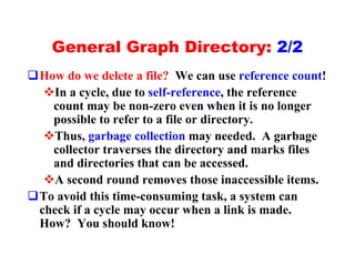 General Graph Directory: 2/2
qHow do we delete a file? We can use reference count!
  vIn a cycle, due to self-reference, the reference
   count may be non-zero even when it is no longer
   possible to refer to a file or directory.
  vThus, garbage collection may needed. A garbage
   collector traverses the directory and marks files
   and directories that can be accessed.
  vA second round removes those inaccessible items.
qTo avoid this time-consuming task, a system can
 check if a cycle may occur when a link is made.
 How? You should know!
 