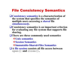 File Consistency Semantics
qConsistency semantics is a characterization of
 the system that specifies the semantics of
 multiple users accessing a shared file
 simultaneously.
qConsistency semantics is an important criterion
 for evaluating any file system that supports file
 sharing.
qThere are three commonly used semantics
  vUnix semantics
  vSession Semantics
  vImmutable-Shared-Files Semantics
qA file session consists all file access between
 open() and close().
 