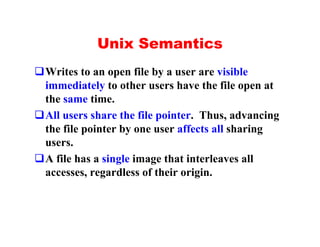 Unix Semantics
qWrites to an open file by a user are visible
 immediately to other users have the file open at
 the same time.
qAll users share the file pointer. Thus, advancing
 the file pointer by one user affects all sharing
 users.
qA file has a single image that interleaves all
 accesses, regardless of their origin.
 