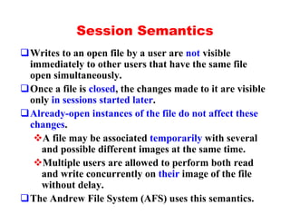 Session Semantics
qWrites to an open file by a user are not visible
 immediately to other users that have the same file
 open simultaneously.
qOnce a file is closed, the changes made to it are visible
 only in sessions started later.
qAlready-open instances of the file do not affect these
 changes.
  vA file may be associated temporarily with several
   and possible different images at the same time.
  vMultiple users are allowed to perform both read
   and write concurrently on their image of the file
   without delay.
qThe Andrew File System (AFS) uses this semantics.
 