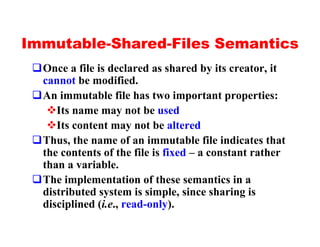 Immutable-Shared-Files Semantics
 qOnce a file is declared as shared by its creator, it
  cannot be modified.
 qAn immutable file has two important properties:
   vIts name may not be used
   vIts content may not be altered
 qThus, the name of an immutable file indicates that
  the contents of the file is fixed – a constant rather
  than a variable.
 qThe implementation of these semantics in a
  distributed system is simple, since sharing is
  disciplined (i.e., read-only).
 