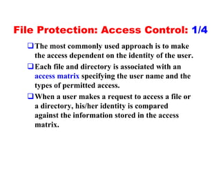 File Protection: Access Control: 1/4
  qThe most commonly used approach is to make
   the access dependent on the identity of the user.
  qEach file and directory is associated with an
   access matrix specifying the user name and the
   types of permitted access.
  qWhen a user makes a request to access a file or
   a directory, his/her identity is compared
   against the information stored in the access
   matrix.
 