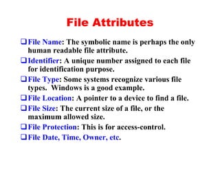 File Attributes
qFile Name: The symbolic name is perhaps the only
 human readable file attribute.
qIdentifier: A unique number assigned to each file
 for identification purpose.
qFile Type: Some systems recognize various file
 types. Windows is a good example.
qFile Location: A pointer to a device to find a file.
qFile Size: The current size of a file, or the
 maximum allowed size.
qFile Protection: This is for access-control.
qFile Date, Time, Owner, etc.
 