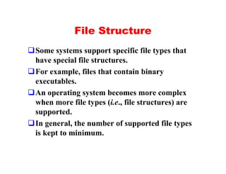 File Structure
qSome systems support specific file types that
 have special file structures.
qFor example, files that contain binary
 executables.
qAn operating system becomes more complex
 when more file types (i.e., file structures) are
 supported.
qIn general, the number of supported file types
 is kept to minimum.
 