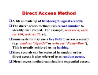 Direct Access Method
qA file is made up of fixed-length logical records.
qThe direct access method uses record number to
 identify each record. For example, read rec 0, write
 rec 100, seek rec 75, etc.
qSome systems may use a key field to access a record
 (e.g., read rec “Age=24” or write rec “Name=Dow”).
 This is usually achieved using hashing.
qSince records can be accessed in random order,
 direct access is also referred to as random access.
qDirect access method can simulate sequential access.
 