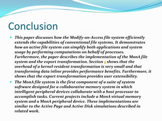 Conclusion
 This paper discusses how the Modify-on-Access file system efficiently

extends the capabilities of conventional file systems. It demonstrates
how an active file system can simplify both applications and system
usage by performing computations on behalf of processes.
Furthermore, the paper describes the implementation of the MonA file
system and the export transformation. Section 5 shows that the
overhead of a kernel-resident transformation is very small and that
transforming data inline provides performance benefits. Furthermore, it
shows that the export transformation provides user extensibility.
 The MonA file system is the first component of a suite of system
software designed for a collaborative memory system in which
intelligent peripheral devices collaborate with a host processor to
accomplish tasks. Current projects include a MonA virtual memory
system and a MonA peripheral device. These implementations are
similar to the Active Page and Active Disk simulations described in
related work.

 
