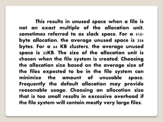 This results in unused space when a file is
not an exact multiple of the allocation unit,
sometimes referred to as slack space. For a 512-
byte allocation, the average unused space is 256
bytes. For a 64 KB clusters, the average unused
space is 32KB. The size of the allocation unit is
chosen when the file system is created. Choosing
the allocation size based on the average size of
the files expected to be in the file system can
minimize the amount of unusable space.
Frequently the default allocation may provide
reasonable usage. Choosing an allocation size
that is too small results in excessive overhead if
the file system will contain mostly very large files.
 
