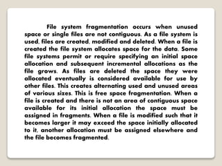 File system fragmentation occurs when unused
space or single files are not contiguous. As a file system is
used, files are created, modified and deleted. When a file is
created the file system allocates space for the data. Some
file systems permit or require specifying an initial space
allocation and subsequent incremental allocations as the
file grows. As files are deleted the space they were
allocated eventually is considered available for use by
other files. This creates alternating used and unused areas
of various sizes. This is free space fragmentation. When a
file is created and there is not an area of contiguous space
available for its initial allocation the space must be
assigned in fragments. When a file is modified such that it
becomes larger it may exceed the space initially allocated
to it, another allocation must be assigned elsewhere and
the file becomes fragmented.
 