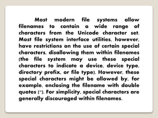 Most modern file systems allow
filenames to contain a wide range of
characters from the Unicode character set.
Most file system interface utilities, however,
have restrictions on the use of certain special
characters, disallowing them within filenames
(the file system may use these special
characters to indicate a device, device type,
directory prefix, or file type). However, these
special characters might be allowed by, for
example, enclosing the filename with double
quotes ("). For simplicity, special characters are
generally discouraged within filenames.
 