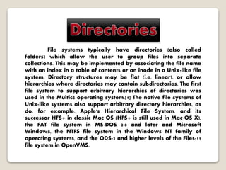 File systems typically have directories (also called
folders) which allow the user to group files into separate
collections. This may be implemented by associating the file name
with an index in a table of contents or an inode in a Unix-like file
system. Directory structures may be flat (i.e. linear), or allow
hierarchies where directories may contain subdirectories. The first
file system to support arbitrary hierarchies of directories was
used in the Multics operating system.[1] The native file systems of
Unix-like systems also support arbitrary directory hierarchies, as
do, for example, Apple's Hierarchical File System, and its
successor HFS+ in classic Mac OS (HFS+ is still used in Mac OS X),
the FAT file system in MS-DOS 2.0 and later and Microsoft
Windows, the NTFS file system in the Windows NT family of
operating systems, and the ODS-2 and higher levels of the Files-11
file system in OpenVMS.
 