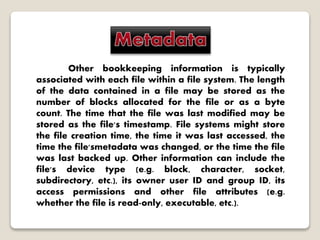 Other bookkeeping information is typically
associated with each file within a file system. The length
of the data contained in a file may be stored as the
number of blocks allocated for the file or as a byte
count. The time that the file was last modified may be
stored as the file's timestamp. File systems might store
the file creation time, the time it was last accessed, the
time the file'smetadata was changed, or the time the file
was last backed up. Other information can include the
file's device type (e.g. block, character, socket,
subdirectory, etc.), its owner user ID and group ID, its
access permissions and other file attributes (e.g.
whether the file is read-only, executable, etc.).
 