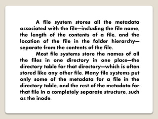 A file system stores all the metadata
associated with the file—including the file name,
the length of the contents of a file, and the
location of the file in the folder hierarchy—
separate from the contents of the file.
Most file systems store the names of all
the files in one directory in one place—the
directory table for that directory—which is often
stored like any other file. Many file systems put
only some of the metadata for a file in the
directory table, and the rest of the metadata for
that file in a completely separate structure, such
as the inode.
 