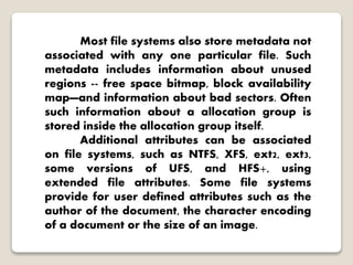 Most file systems also store metadata not
associated with any one particular file. Such
metadata includes information about unused
regions -- free space bitmap, block availability
map—and information about bad sectors. Often
such information about a allocation group is
stored inside the allocation group itself.
Additional attributes can be associated
on file systems, such as NTFS, XFS, ext2, ext3,
some versions of UFS, and HFS+, using
extended file attributes. Some file systems
provide for user defined attributes such as the
author of the document, the character encoding
of a document or the size of an image.
 