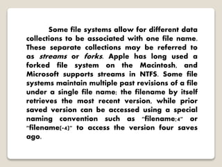 Some file systems allow for different data
collections to be associated with one file name.
These separate collections may be referred to
as streams or forks. Apple has long used a
forked file system on the Macintosh, and
Microsoft supports streams in NTFS. Some file
systems maintain multiple past revisions of a file
under a single file name; the filename by itself
retrieves the most recent version, while prior
saved version can be accessed using a special
naming convention such as "filename;4" or
"filename(-4)" to access the version four saves
ago.
 