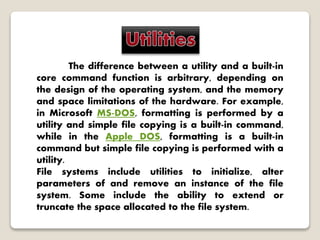 The difference between a utility and a built-in
core command function is arbitrary, depending on
the design of the operating system, and the memory
and space limitations of the hardware. For example,
in Microsoft MS-DOS, formatting is performed by a
utility and simple file copying is a built-in command,
while in the Apple DOS, formatting is a built-in
command but simple file copying is performed with a
utility.
File systems include utilities to initialize, alter
parameters of and remove an instance of the file
system. Some include the ability to extend or
truncate the space allocated to the file system.
 