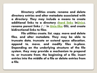 Directory utilities create, rename and delete
directory entries and alter metadata associated with
a directory. They may include a means to create
additional links to a directory (hard links inUnix),
rename parent links (".." in Unix-like OS), and create
bidirectional links to files.
File utilities create, list, copy, move and delete
files, and alter metadata. They may be able to
truncate data, truncate or extend space allocation,
append to, move, and modify files in-place.
Depending on the underlying structure of the file
system, they may provide a mechanism to prepend
to, or truncate from, the beginning of a file, insert
entries into the middle of a file or delete entries from
a file.
 