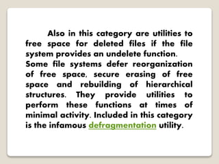 Also in this category are utilities to
free space for deleted files if the file
system provides an undelete function.
Some file systems defer reorganization
of free space, secure erasing of free
space and rebuilding of hierarchical
structures. They provide utilities to
perform these functions at times of
minimal activity. Included in this category
is the infamous defragmentation utility.
 