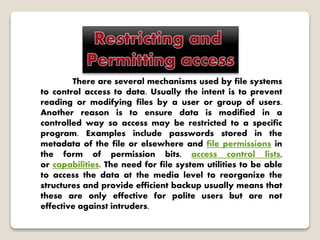 There are several mechanisms used by file systems
to control access to data. Usually the intent is to prevent
reading or modifying files by a user or group of users.
Another reason is to ensure data is modified in a
controlled way so access may be restricted to a specific
program. Examples include passwords stored in the
metadata of the file or elsewhere and file permissions in
the form of permission bits, access control lists,
or capabilities. The need for file system utilities to be able
to access the data at the media level to reorganize the
structures and provide efficient backup usually means that
these are only effective for polite users but are not
effective against intruders.
 