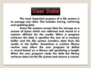 The most important purpose of a file system is
to manage user data. This includes storing, retrieving
and updating data.
Some file systems accept data for storage as a
stream of bytes which are collected and stored in a
manner efficient for the media. When a program
retrieves the data it specifies the size of a memory
buffer and the file system transfers data from the
media to the buffer. Sometimes a runtime library
routine may allow the user program to define
a record based on a library call specifying a length.
When the user program reads the data the library
retrieves data via the file system and returns a record.
 