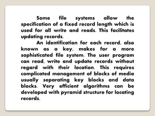 Some file systems allow the
specification of a fixed record length which is
used for all write and reads. This facilitates
updating records.
An identification for each record, also
known as a key, makes for a more
sophisticated file system. The user program
can read, write and update records without
regard with their location. This requires
complicated management of blocks of media
usually separating key blocks and data
blocks. Very efficient algorithms can be
developed with pyramid structure for locating
records.
 