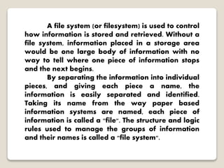 A file system (or filesystem) is used to control
how information is stored and retrieved. Without a
file system, information placed in a storage area
would be one large body of information with no
way to tell where one piece of information stops
and the next begins.
By separating the information into individual
pieces, and giving each piece a name, the
information is easily separated and identified.
Taking its name from the way paper based
information systems are named, each piece of
information is called a "file". The structure and logic
rules used to manage the groups of information
and their names is called a "file system".
 