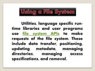 Utilities, language specific run-
time libraries and user programs
use file system APIs to make
requests of the file system. These
include data transfer, positioning,
updating metadata, managing
directories, managing access
specifications, and removal.
 
