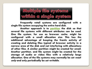 Frequently retail systems are configured with a
single file system occupying the entire hard disk.
Another approach is to partition the disk so that
several file systems with different attributes can be used.
One file system, for use as browser cache, might be
configured with a small allocation size. This has the
additional advantage of keeping the frantic activity of
creating and deleting files typical of browser activity in a
narrow area of the disk and not interfering with allocations
of other files. A similar partition might be created for email.
Another partition, and file system might be created for the
storage of audio or video files with a relatively large
allocation. One of the file systems may normally be set read-
only and only periodically be set writable.
 
