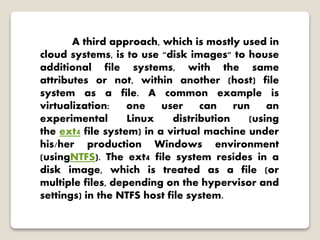 A third approach, which is mostly used in
cloud systems, is to use "disk images" to house
additional file systems, with the same
attributes or not, within another (host) file
system as a file. A common example is
virtualization: one user can run an
experimental Linux distribution (using
the ext4 file system) in a virtual machine under
his/her production Windows environment
(usingNTFS). The ext4 file system resides in a
disk image, which is treated as a file (or
multiple files, depending on the hypervisor and
settings) in the NTFS host file system.
 
