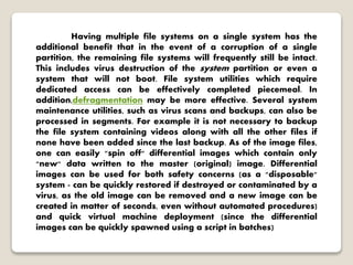 Having multiple file systems on a single system has the
additional benefit that in the event of a corruption of a single
partition, the remaining file systems will frequently still be intact.
This includes virus destruction of the system partition or even a
system that will not boot. File system utilities which require
dedicated access can be effectively completed piecemeal. In
addition,defragmentation may be more effective. Several system
maintenance utilities, such as virus scans and backups, can also be
processed in segments. For example it is not necessary to backup
the file system containing videos along with all the other files if
none have been added since the last backup. As of the image files,
one can easily "spin off" differential images which contain only
"new" data written to the master (original) image. Differential
images can be used for both safety concerns (as a "disposable"
system - can be quickly restored if destroyed or contaminated by a
virus, as the old image can be removed and a new image can be
created in matter of seconds, even without automated procedures)
and quick virtual machine deployment (since the differential
images can be quickly spawned using a script in batches)
 