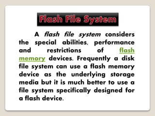 A flash file system considers
the special abilities, performance
and restrictions of flash
memory devices. Frequently a disk
file system can use a flash memory
device as the underlying storage
media but it is much better to use a
file system specifically designed for
a flash device.
 