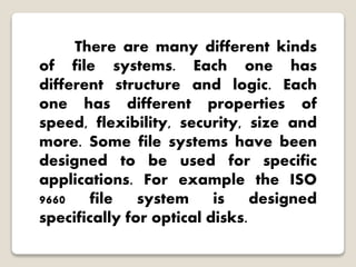 There are many different kinds
of file systems. Each one has
different structure and logic. Each
one has different properties of
speed, flexibility, security, size and
more. Some file systems have been
designed to be used for specific
applications. For example the ISO
9660 file system is designed
specifically for optical disks.
 