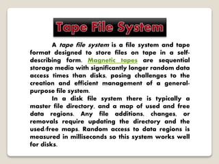 A tape file system is a file system and tape
format designed to store files on tape in a self-
describing form. Magnetic tapes are sequential
storage media with significantly longer random data
access times than disks, posing challenges to the
creation and efficient management of a general-
purpose file system.
In a disk file system there is typically a
master file directory, and a map of used and free
data regions. Any file additions, changes, or
removals require updating the directory and the
used/free maps. Random access to data regions is
measured in milliseconds so this system works well
for disks.
 