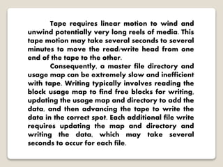 Tape requires linear motion to wind and
unwind potentially very long reels of media. This
tape motion may take several seconds to several
minutes to move the read/write head from one
end of the tape to the other.
Consequently, a master file directory and
usage map can be extremely slow and inefficient
with tape. Writing typically involves reading the
block usage map to find free blocks for writing,
updating the usage map and directory to add the
data, and then advancing the tape to write the
data in the correct spot. Each additional file write
requires updating the map and directory and
writing the data, which may take several
seconds to occur for each file.
 