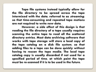 Tape file systems instead typically allow for
the file directory to be spread across the tape
intermixed with the data, referred to as streaming,
so that time-consuming and repeated tape motions
are not required to write new data.
However, a side effect of this design is that
reading the file directory of a tape usually requires
scanning the entire tape to read all the scattered
directory entries. Most data archiving software that
works with tape storage will store a local copy of
the tape catalog on a disk file system, so that
adding files to a tape can be done quickly without
having to rescan the tape media. The local tape
catalog copy is usually discarded if not used for a
specified period of time, at which point the tape
must be re-scanned if it is to be used in the future.
 