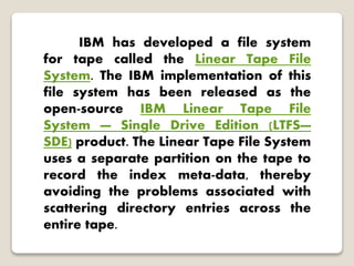 IBM has developed a file system
for tape called the Linear Tape File
System. The IBM implementation of this
file system has been released as the
open-source IBM Linear Tape File
System — Single Drive Edition (LTFS—
SDE) product. The Linear Tape File System
uses a separate partition on the tape to
record the index meta-data, thereby
avoiding the problems associated with
scattering directory entries across the
entire tape.
 