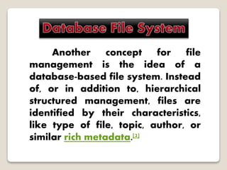 Another concept for file
management is the idea of a
database-based file system. Instead
of, or in addition to, hierarchical
structured management, files are
identified by their characteristics,
like type of file, topic, author, or
similar rich metadata.[2]
 