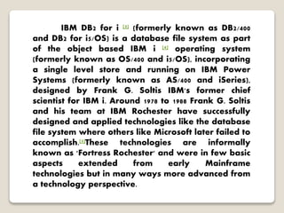 IBM DB2 for i [3] (formerly known as DB2/400
and DB2 for i5/OS) is a database file system as part
of the object based IBM i [4] operating system
(formerly known as OS/400 and i5/OS), incorporating
a single level store and running on IBM Power
Systems (formerly known as AS/400 and iSeries),
designed by Frank G. Soltis IBM's former chief
scientist for IBM i. Around 1978 to 1988 Frank G. Soltis
and his team at IBM Rochester have successfully
designed and applied technologies like the database
file system where others like Microsoft later failed to
accomplish.[5]These technologies are informally
known as 'Fortress Rochester' and were in few basic
aspects extended from early Mainframe
technologies but in many ways more advanced from
a technology perspective.
 
