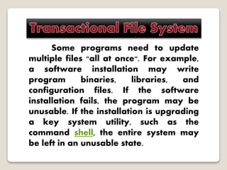 Some programs need to update
multiple files "all at once". For example,
a software installation may write
program binaries, libraries, and
configuration files. If the software
installation fails, the program may be
unusable. If the installation is upgrading
a key system utility, such as the
command shell, the entire system may
be left in an unusable state.
 