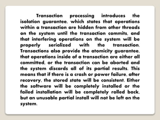 Transaction processing introduces the
isolation guarantee, which states that operations
within a transaction are hidden from other threads
on the system until the transaction commits, and
that interfering operations on the system will be
properly serialized with the transaction.
Transactions also provide the atomicity guarantee,
that operations inside of a transaction are either all
committed, or the transaction can be aborted and
the system discards all of its partial results. This
means that if there is a crash or power failure, after
recovery, the stored state will be consistent. Either
the software will be completely installed or the
failed installation will be completely rolled back,
but an unusable partial install will not be left on the
system.
 