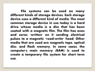 File systems can be used on many
different kinds of storage devices. Each storage
device uses a different kind of media. The most
common storage device in use today is a hard
drive whose media is a disc that has been
coated with a magnetic film. The film has ones
and zeros 'written' on it sending electrical
pulses to a magnetic "read-write" head. Other
media that are used are magnetic tape, optical
disc, and flash memory. In some cases, the
computer's main memory (RAM) is used to
create a temporary file system for short term
use.
 