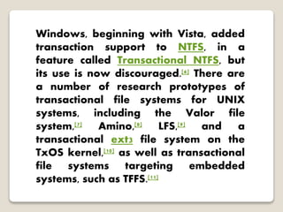 Windows, beginning with Vista, added
transaction support to NTFS, in a
feature called Transactional NTFS, but
its use is now discouraged.[6] There are
a number of research prototypes of
transactional file systems for UNIX
systems, including the Valor file
system,[7] Amino,[8] LFS,[9] and a
transactional ext3 file system on the
TxOS kernel,[10] as well as transactional
file systems targeting embedded
systems, such as TFFS.[11]
 