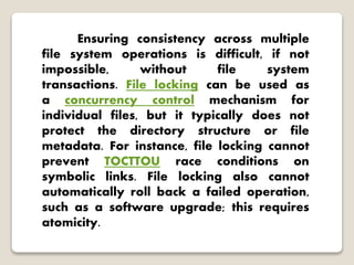 Ensuring consistency across multiple
file system operations is difficult, if not
impossible, without file system
transactions. File locking can be used as
a concurrency control mechanism for
individual files, but it typically does not
protect the directory structure or file
metadata. For instance, file locking cannot
prevent TOCTTOU race conditions on
symbolic links. File locking also cannot
automatically roll back a failed operation,
such as a software upgrade; this requires
atomicity.
 