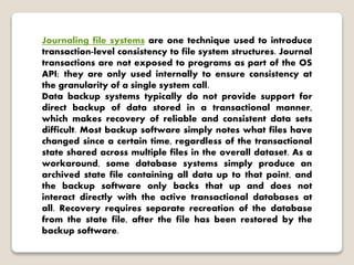 Journaling file systems are one technique used to introduce
transaction-level consistency to file system structures. Journal
transactions are not exposed to programs as part of the OS
API; they are only used internally to ensure consistency at
the granularity of a single system call.
Data backup systems typically do not provide support for
direct backup of data stored in a transactional manner,
which makes recovery of reliable and consistent data sets
difficult. Most backup software simply notes what files have
changed since a certain time, regardless of the transactional
state shared across multiple files in the overall dataset. As a
workaround, some database systems simply produce an
archived state file containing all data up to that point, and
the backup software only backs that up and does not
interact directly with the active transactional databases at
all. Recovery requires separate recreation of the database
from the state file, after the file has been restored by the
backup software.
 