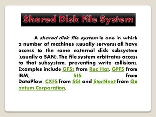 A shared disk file system is one in which
a number of machines (usually servers) all have
access to the same external disk subsystem
(usually a SAN). The file system arbitrates access
to that subsystem, preventing write collisions.
Examples include GFS2 from Red Hat, GPFS from
IBM, SFS from
DataPlow, CXFS from SGI and StorNext from Qu
antum Corporation.
 