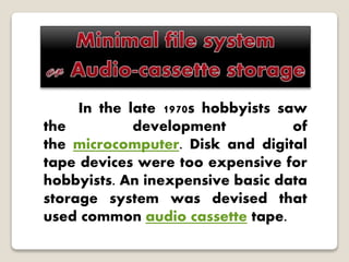 In the late 1970s hobbyists saw
the development of
the microcomputer. Disk and digital
tape devices were too expensive for
hobbyists. An inexpensive basic data
storage system was devised that
used common audio cassette tape.
 