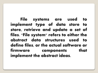 File systems are used to
implement type of data store to
store, retrieve and update a set of
files. "File system" refers to either the
abstract data structures used to
define files, or the actual software or
firmware components that
implement the abstract ideas.
 