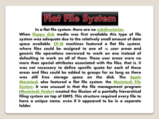 In a flat file system, there are no subdirectories.
When floppy disk media was first available this type of file
system was adequate due to the relatively small amount of data
space available. CP/M machines featured a flat file system,
where files could be assigned to one of 16 user areas and
generic file operations narrowed to work on one instead of
defaulting to work on all of them. These user areas were no
more than special attributes associated with the files, that is, it
was not necessary to define specific quota for each of these
areas and files could be added to groups for as long as there
was still free storage space on the disk. The Apple
Macintosh also featured a flat file system, the Macintosh File
System. It was unusual in that the file management program
(Macintosh Finder) created the illusion of a partially hierarchical
filing system on top of EMFS. This structure required every file to
have a unique name, even if it appeared to be in a separate
folder.
 